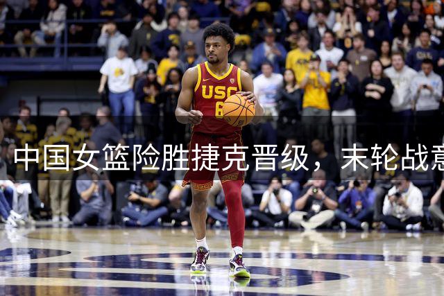 中国女篮险胜捷克晋级，末轮战意大利面临三调整